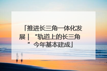 推进长三角一体化发展｜“轨道上的长三角”今年基本建成