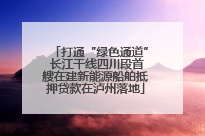 打通“绿色通道” 长江干线四川段首艘在建新能源船舶抵押贷款在泸州落地