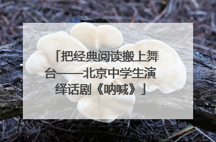 把经典阅读搬上舞台——北京中学生演绎话剧《呐喊》