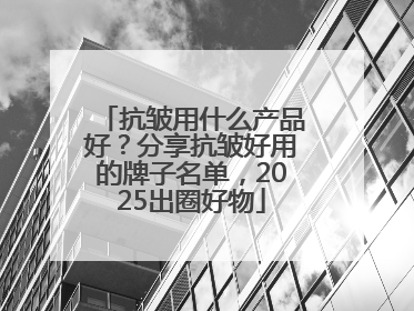 抗皱用什么产品好？分享抗皱好用的牌子名单，2025出圈好物