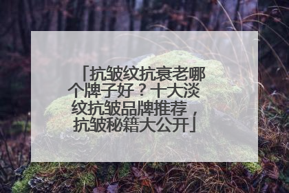 抗皱纹抗衰老哪个牌子好？十大淡纹抗皱品牌推荐，抗皱秘籍大公开