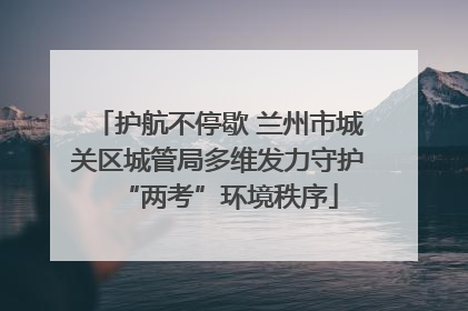 护航不停歇 兰州市城关区城管局多维发力守护“两考”环境秩序