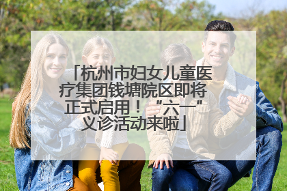 杭州市妇女儿童医疗集团钱塘院区即将正式启用！“六一”义诊活动来啦