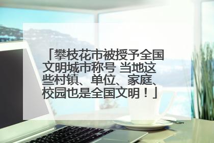 攀枝花市被授予全国文明城市称号 当地这些村镇、单位、家庭、校园也是全国文明！