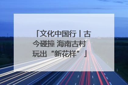 文化中国行丨古今碰撞 海南古村玩出“新花样”