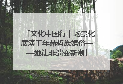 文化中国行｜场景化展演千年赫哲族婚俗——她让非遗变新潮