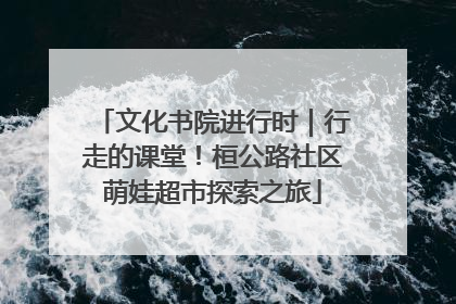 文化书院进行时｜行走的课堂！桓公路社区萌娃超市探索之旅