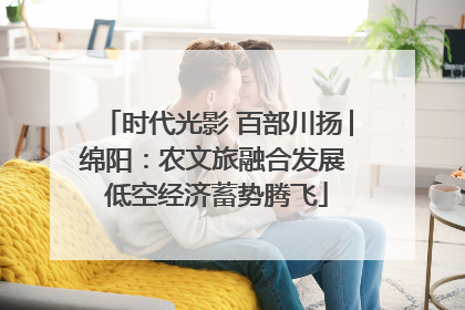 时代光影 百部川扬│绵阳：农文旅融合发展 低空经济蓄势腾飞