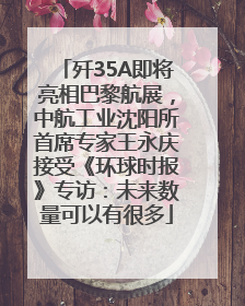 歼35A即将亮相巴黎航展，中航工业沈阳所首席专家王永庆接受《环球时报》专访：未来数量可以有很多