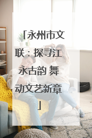 永州市文联：探寻江永古韵 舞动文艺新章
