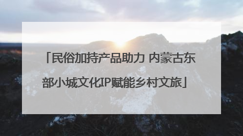民俗加持产品助力 内蒙古东部小城文化IP赋能乡村文旅