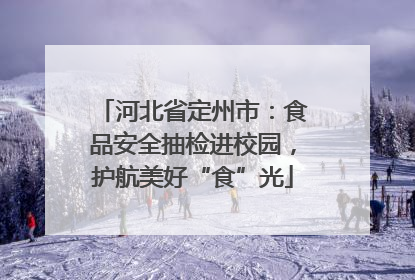 河北省定州市：食品安全抽检进校园，护航美好“食”光