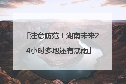 注意防范！湖南未来24小时多地还有暴雨