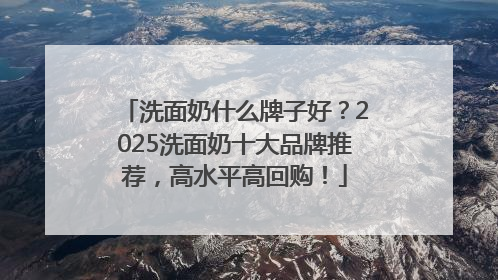 洗面奶什么牌子好？2025洗面奶十大品牌推荐，高水平高回购！