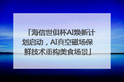 海信世俱杯AI焕新计划启动，AI真空磁场保鲜技术重构美食场景