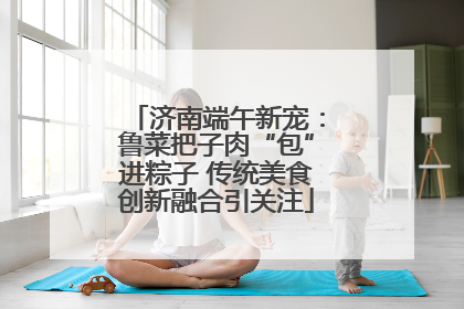 济南端午新宠：鲁菜把子肉“包”进粽子 传统美食创新融合引关注