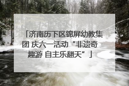 济南历下区锦屏幼教集团 庆六一活动“非遗奇趣游 自主乐翻天”