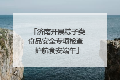 济南开展粽子类食品安全专项检查 护航食安端午