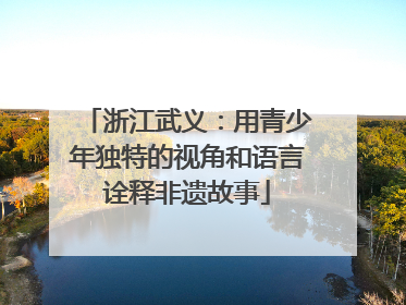 浙江武义：用青少年独特的视角和语言诠释非遗故事