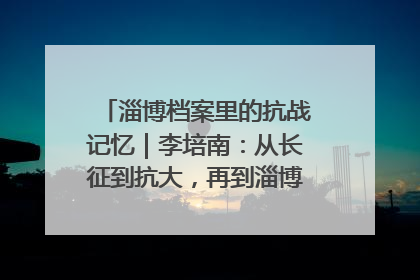 淄博档案里的抗战记忆｜李培南：从长征到抗大，再到淄博的革命足迹