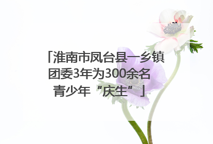 淮南市凤台县一乡镇团委3年为300余名青少年“庆生”