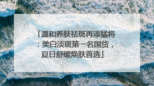 温和养肤祛斑再添猛将：美白淡斑第一名国货，夏日舒缓焕肤首选
