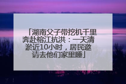 湖南父子带挖机千里奔赴榕江抗洪：一天清淤近10小时，居民邀请去他们家里睡
