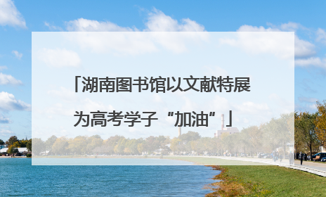 湖南图书馆以文献特展为高考学子“加油”