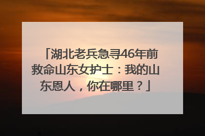 湖北老兵急寻46年前救命山东女护士：我的山东恩人，你在哪里？