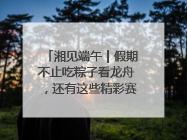 湘见端午｜假期不止吃粽子看龙舟，还有这些精彩赛事活动等你来