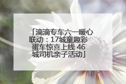 滴滴专车六一暖心联动：17城童趣彩蛋车惊喜上线 46城司机亲子活动