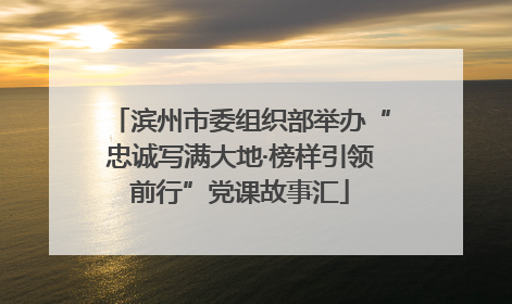 滨州市委组织部举办“忠诚写满大地·榜样引领前行”党课故事汇