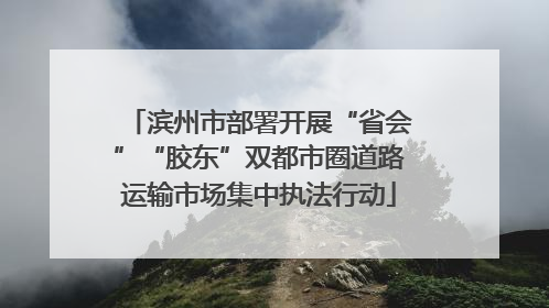 滨州市部署开展“省会”“胶东”双都市圈道路运输市场集中执法行动