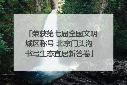 荣获第七届全国文明城区称号 北京门头沟书写生态宜居新答卷
