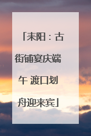 耒阳：古街铺宴庆端午 渡口划舟迎来宾