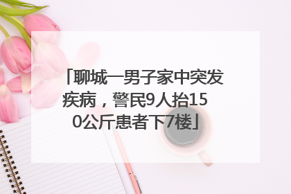 聊城一男子家中突发疾病，警民9人抬150公斤患者下7楼