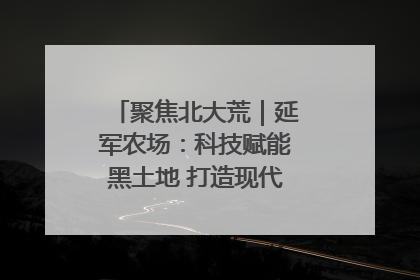 聚焦北大荒｜延军农场：科技赋能黑土地 打造现代农业“智慧芯”
