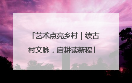艺术点亮乡村｜续古村文脉，启耕读新程