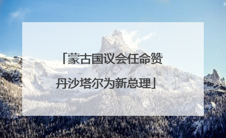 蒙古国议会任命赞丹沙塔尔为新总理