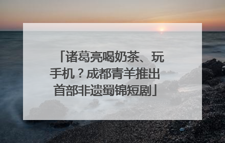 诸葛亮喝奶茶、玩手机？成都青羊推出首部非遗蜀锦短剧