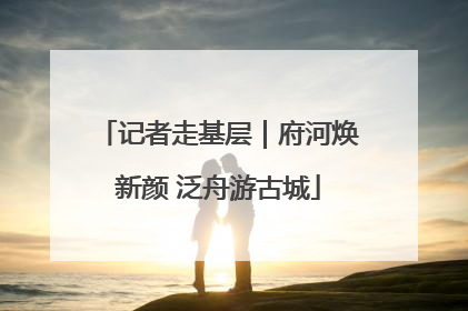 记者走基层｜府河焕新颜 泛舟游古城