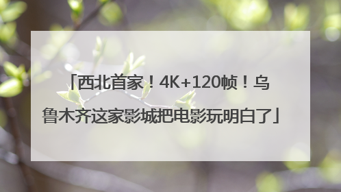 西北首家！4K+120帧！乌鲁木齐这家影城把电影玩明白了