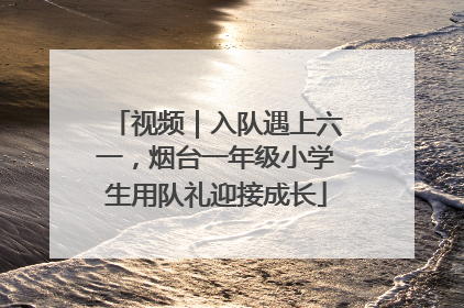 视频｜入队遇上六一，烟台一年级小学生用队礼迎接成长