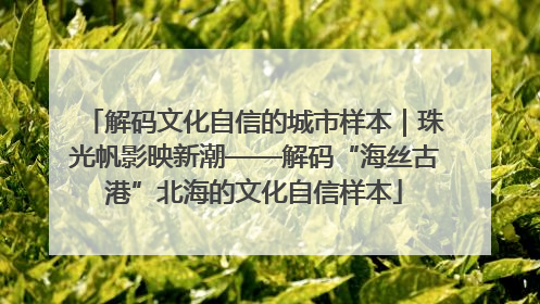 解码文化自信的城市样本｜珠光帆影映新潮——解码“海丝古港”北海的文化自信样本
