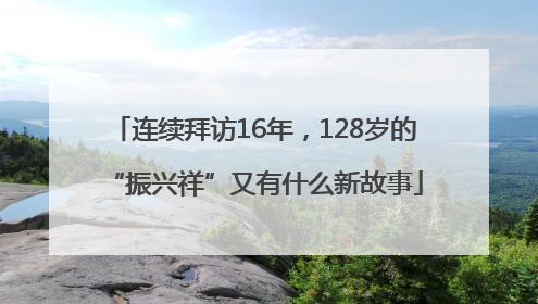 连续拜访16年，128岁的“振兴祥”又有什么新故事