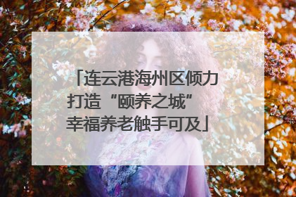 连云港海州区倾力打造“颐养之城” 幸福养老触手可及