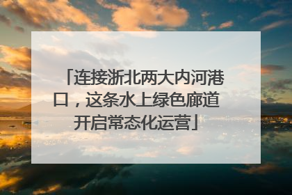 连接浙北两大内河港口，这条水上绿色廊道开启常态化运营