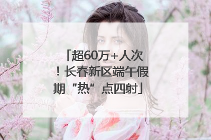 超60万+人次！长春新区端午假期“热”点四射