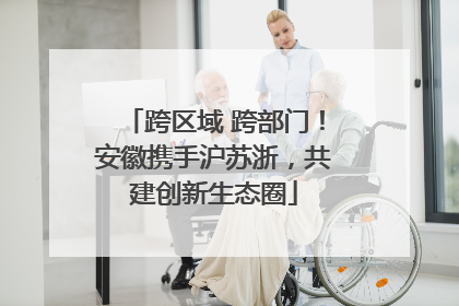 跨区域 跨部门！安徽携手沪苏浙，共建创新生态圈