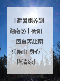 避暑康养到湖南②丨衡阳：盛夏奔赴南岳衡山 身心皆清凉